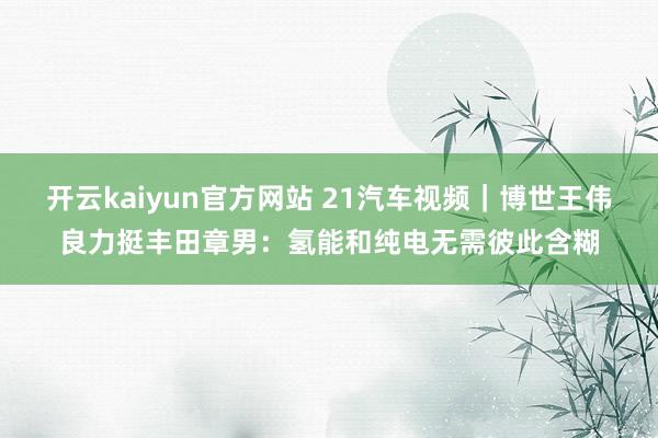 开云kaiyun官方网站 21汽车视频｜博世王伟良力挺丰田章男：氢能和纯电无需彼此含糊