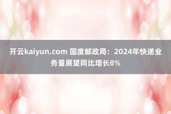 开云kaiyun.com 国度邮政局：2024年快递业务量展望同比增长8%