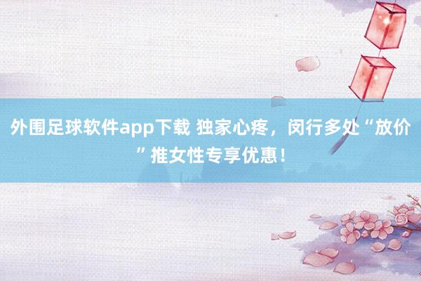 外围足球软件app下载 独家心疼，闵行多处“放价”推女性专享优惠！