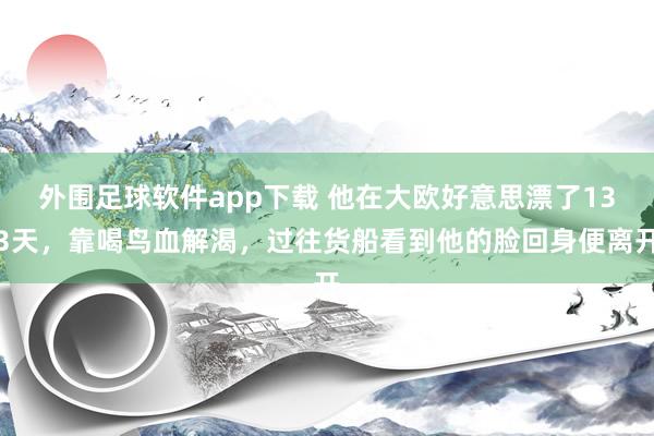 外围足球软件app下载 他在大欧好意思漂了133天，靠喝鸟血解渴，过往货船看到他的脸回身便离开