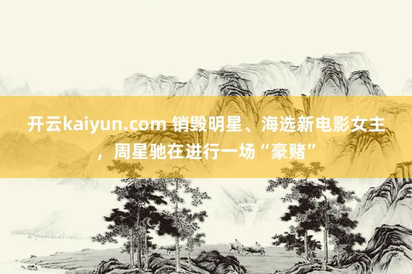 开云kaiyun.com 销毁明星、海选新电影女主，周星驰在进行一场“豪赌”