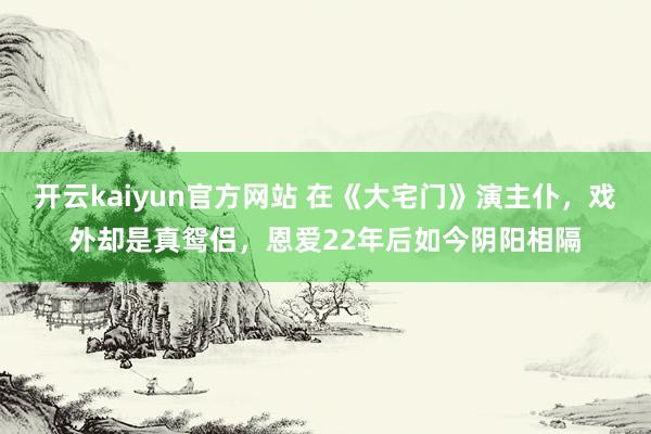 开云kaiyun官方网站 在《大宅门》演主仆，戏外却是真鸳侣，恩爱22年后如今阴阳相隔