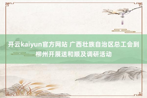 开云kaiyun官方网站 广西壮族自治区总工会到柳州开展送和顺及调研活动