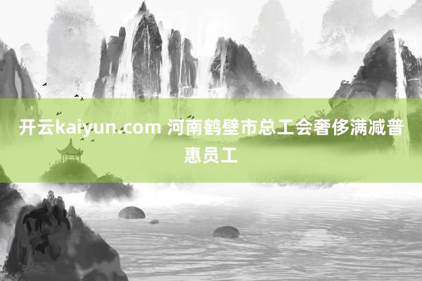 开云kaiyun.com 河南鹤壁市总工会奢侈满减普惠员工