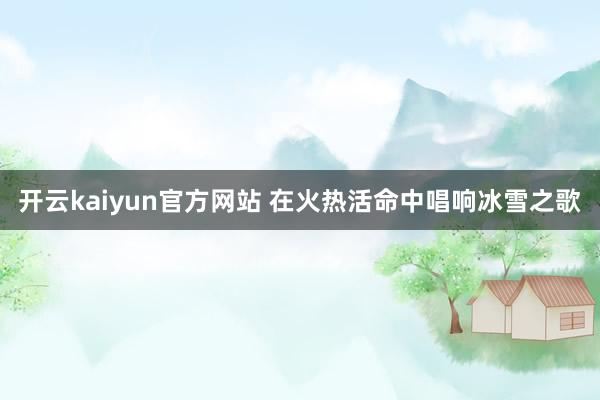 开云kaiyun官方网站 在火热活命中唱响冰雪之歌