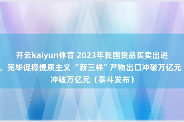 开云kaiyun体育 2023年我国货品买卖出进口好于预期，完毕促稳提质主义 “新三样”产物出口冲破万亿元（泰斗发布）