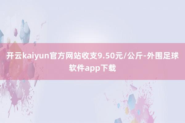 开云kaiyun官方网站收支9.50元/公斤-外围足球软件app下载