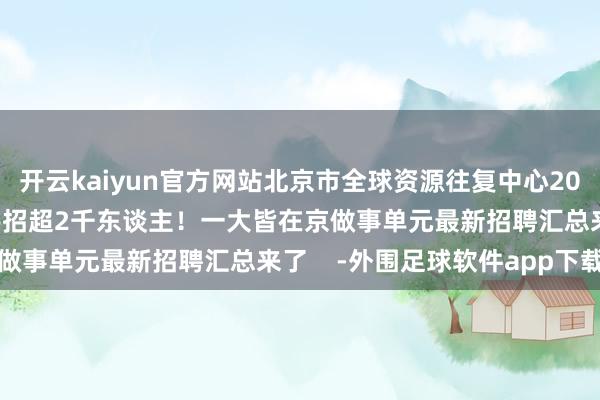 开云kaiyun官方网站北京市全球资源往复中心2024年4月8日联系新闻共招超2千东谈主！一大皆在京做事单元最新招聘汇总来了    -外围足球软件app下载