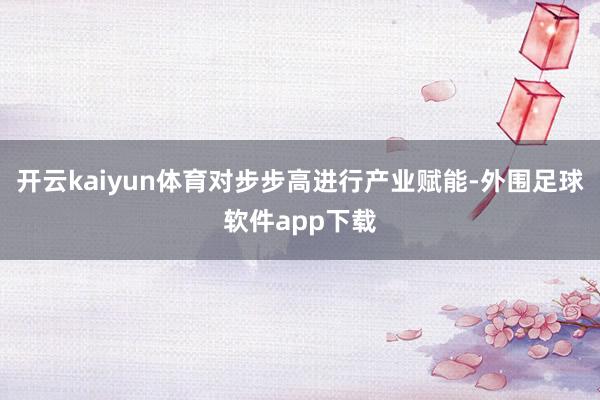 开云kaiyun体育对步步高进行产业赋能-外围足球软件app下载