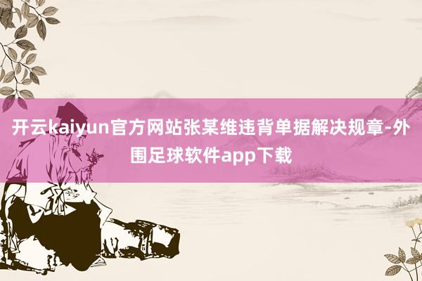 开云kaiyun官方网站张某维违背单据解决规章-外围足球软件app下载