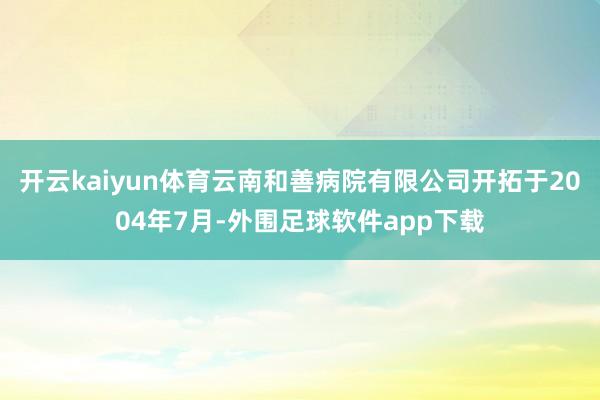 开云kaiyun体育云南和善病院有限公司开拓于2004年7月-外围足球软件app下载