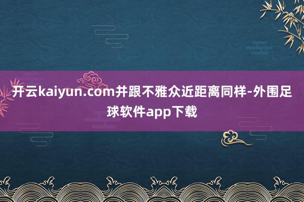 开云kaiyun.com并跟不雅众近距离同样-外围足球软件app下载