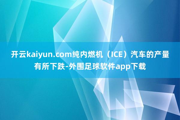 开云kaiyun.com纯内燃机（ICE）汽车的产量有所下跌-外围足球软件app下载