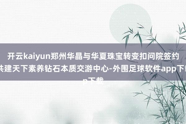 开云kaiyun郑州华晶与华夏珠宝转变扣问院签约 共建天下素养钻石本质交游中心-外围足球软件app下载