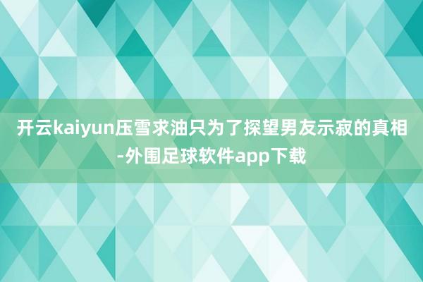 开云kaiyun压雪求油只为了探望男友示寂的真相-外围足球软件app下载