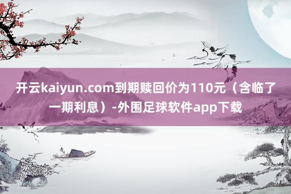 开云kaiyun.com到期赎回价为110元（含临了一期利息）-外围足球软件app下载