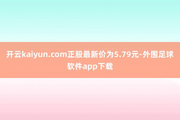 开云kaiyun.com正股最新价为5.79元-外围足球软件app下载