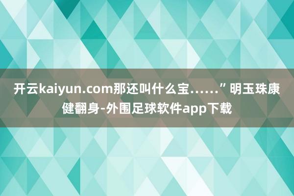 开云kaiyun.com那还叫什么宝……”明玉珠康健翻身-外围足球软件app下载