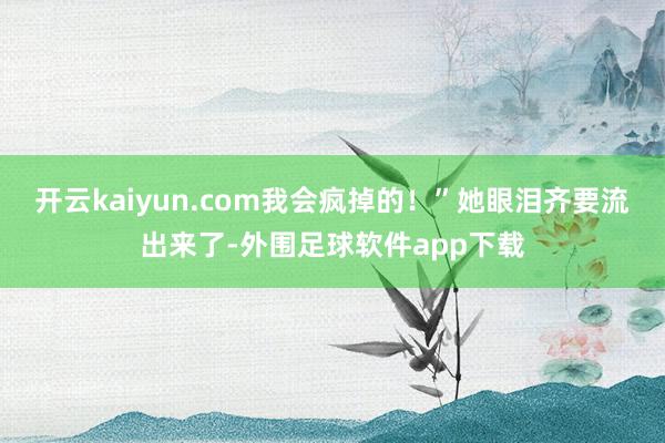 开云kaiyun.com我会疯掉的！”她眼泪齐要流出来了-外围足球软件app下载