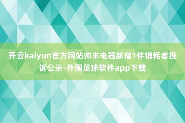 开云kaiyun官方网站帅丰电器新增1件销耗者投诉公示-外围足球软件app下载