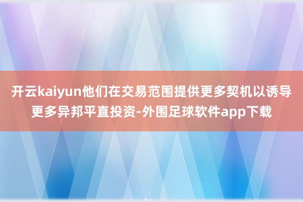 开云kaiyun他们在交易范围提供更多契机以诱导更多异邦平直投资-外围足球软件app下载