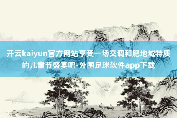 开云kaiyun官方网站享受一场交调和肥地域特质的儿童节盛宴吧-外围足球软件app下载