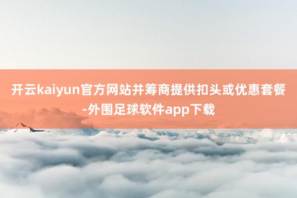 开云kaiyun官方网站并筹商提供扣头或优惠套餐-外围足球软件app下载