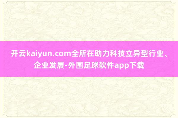 开云kaiyun.com全所在助力科技立异型行业、企业发展-外围足球软件app下载