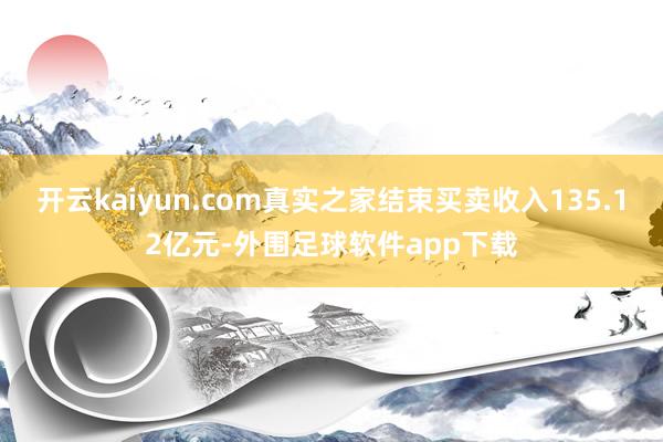 开云kaiyun.com真实之家结束买卖收入135.12亿元-外围足球软件app下载