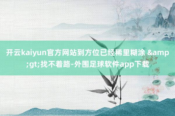 开云kaiyun官方网站到方位已经稀里糊涂 &gt;找不着路-外围足球软件app下载