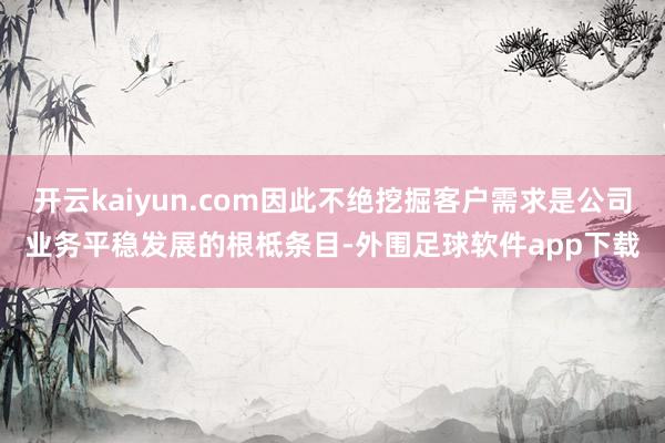 开云kaiyun.com因此不绝挖掘客户需求是公司业务平稳发展的根柢条目-外围足球软件app下载