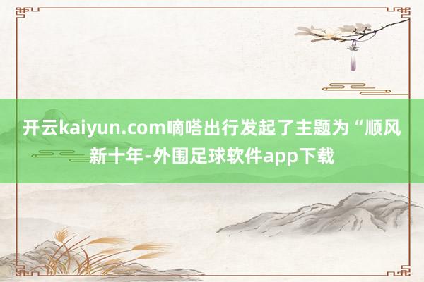 开云kaiyun.com嘀嗒出行发起了主题为“顺风新十年-外围足球软件app下载