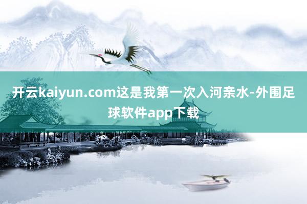 开云kaiyun.com这是我第一次入河亲水-外围足球软件app下载
