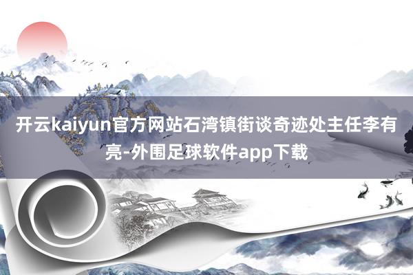 开云kaiyun官方网站石湾镇街谈奇迹处主任李有亮-外围足球软件app下载