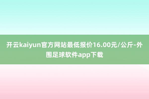 开云kaiyun官方网站最低报价16.00元/公斤-外围足球软件app下载