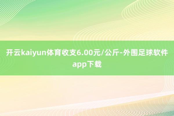 开云kaiyun体育收支6.00元/公斤-外围足球软件app下载