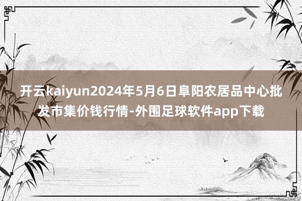 开云kaiyun2024年5月6日阜阳农居品中心批发市集价钱行情-外围足球软件app下载