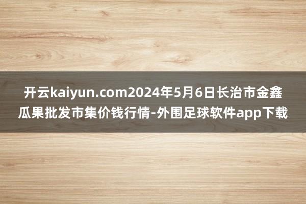 开云kaiyun.com2024年5月6日长治市金鑫瓜果批发市集价钱行情-外围足球软件app下载