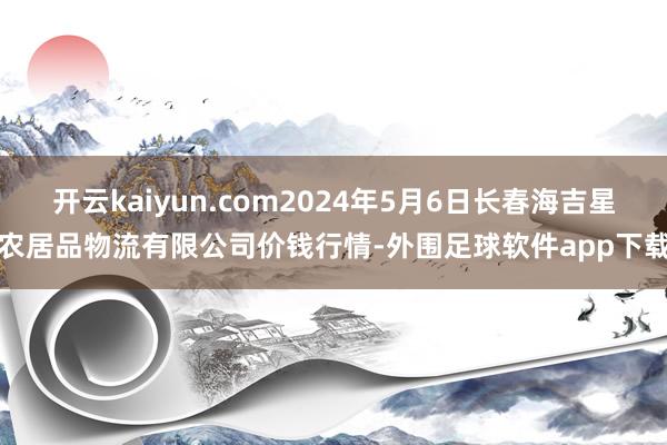 开云kaiyun.com2024年5月6日长春海吉星农居品物流有限公司价钱行情-外围足球软件app下载