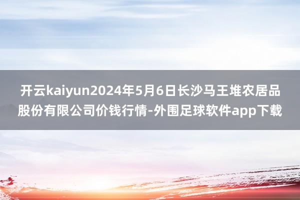 开云kaiyun2024年5月6日长沙马王堆农居品股份有限公司价钱行情-外围足球软件app下载