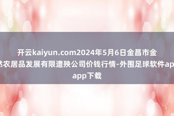 开云kaiyun.com2024年5月6日金昌市金川自然农居品发展有限遭殃公司价钱行情-外围足球软件app下载