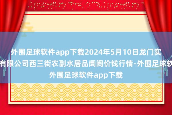 外围足球软件app下载2024年5月10日龙门实业（集团）有限公司西三街农副水居品阛阓价钱行情-外围足球软件app下载