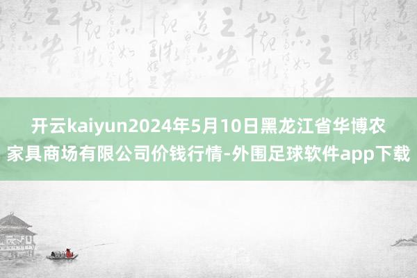 开云kaiyun2024年5月10日黑龙江省华博农家具商场有限公司价钱行情-外围足球软件app下载