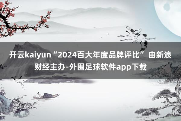 开云kaiyun“2024百大年度品牌评比” 由新浪财经主办-外围足球软件app下载