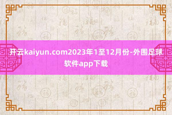 开云kaiyun.com2023年1至12月份-外围足球软件app下载