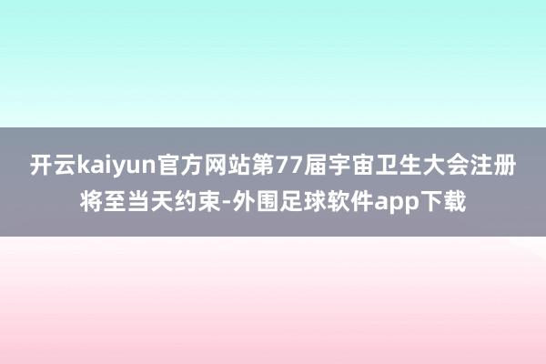 开云kaiyun官方网站第77届宇宙卫生大会注册将至当天约束-外围足球软件app下载