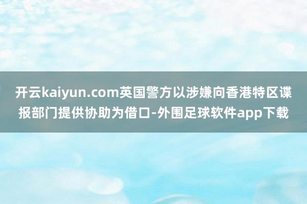 开云kaiyun.com英国警方以涉嫌向香港特区谍报部门提供协助为借口-外围足球软件app下载