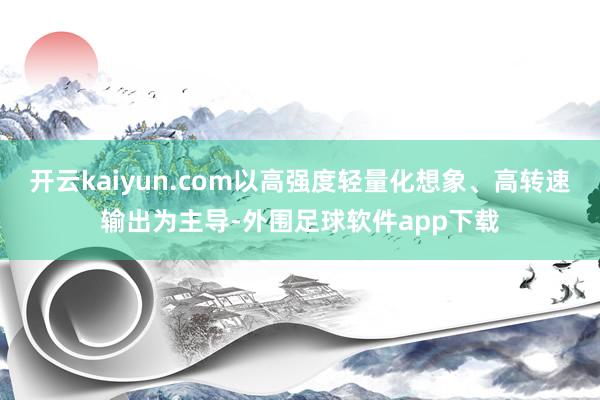 开云kaiyun.com以高强度轻量化想象、高转速输出为主导-外围足球软件app下载