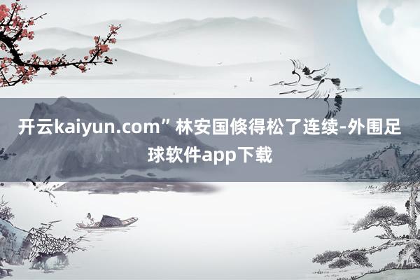 开云kaiyun.com”林安国倏得松了连续-外围足球软件app下载