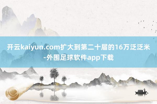 开云kaiyun.com扩大到第二十届的16万泛泛米-外围足球软件app下载